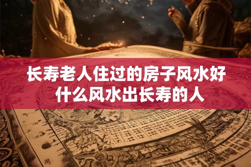 长寿老人住过的房子风水好  什么风水出长寿的人