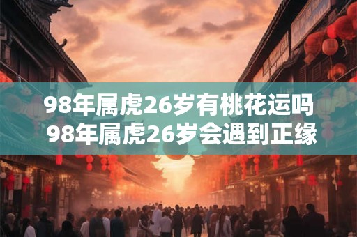 98年属虎26岁有桃花运吗 98年属虎26岁会遇到正缘吗