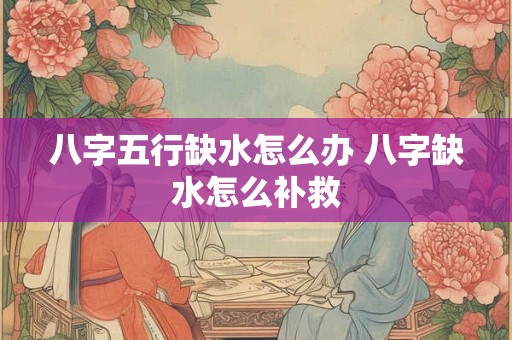 八字五行缺水怎么办 八字缺水怎么补救