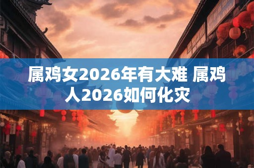 属鸡女2026年有大难 属鸡人2026如何化灾