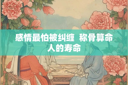 感情最怕被纠缠  称骨算命人的寿命
