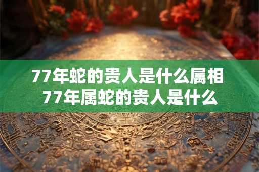 77年蛇的贵人是什么属相 77年属蛇的贵人是什么
