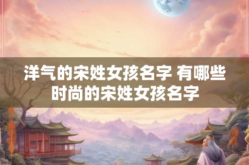 洋气的宋姓女孩名字 有哪些时尚的宋姓女孩名字