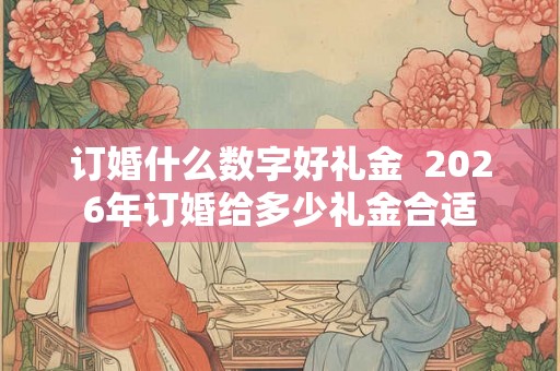 订婚什么数字好礼金  2026年订婚给多少礼金合适