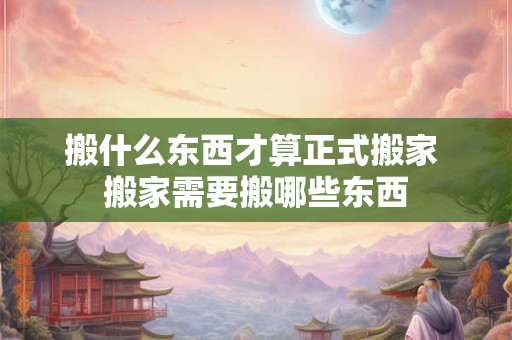 搬什么东西才算正式搬家 搬家需要搬哪些东西