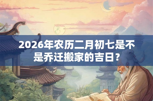 2026年农历二月初七是不是乔迁搬家的吉日？