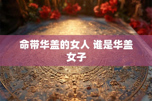 命带华盖的女人 谁是华盖女子 命带华盖的女人 谁是华盖女子