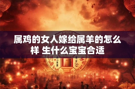 属鸡的女人嫁给属羊的怎么样 生什么宝宝合适 属鸡的女人嫁给属羊的怎么样 生什么宝宝合适