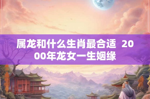 属龙和什么生肖最合适  2000年龙女一生姻缘
