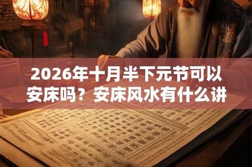 2026年十月半下元节可以安床吗？安床风水有什么讲究？