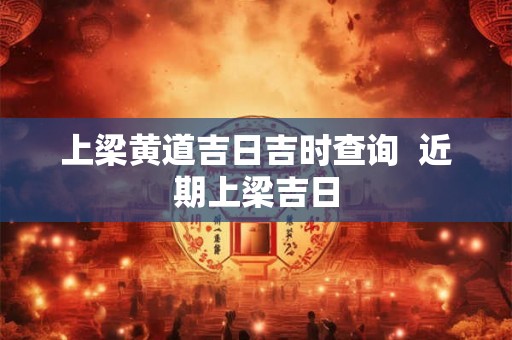 上梁黄道吉日吉时查询  近期上梁吉日