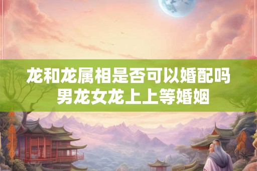 龙和龙属相是否可以婚配吗  男龙女龙上上等婚姻
