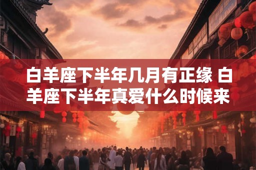 白羊座下半年几月有正缘 白羊座下半年真爱什么时候来 白羊座下半年几月有正缘 白羊座下半年真爱什么时候来