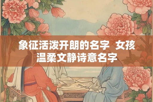 象征活泼开朗的名字 女孩温柔文静诗意名字 象征活泼开朗的名字 女孩温柔文静诗意名字