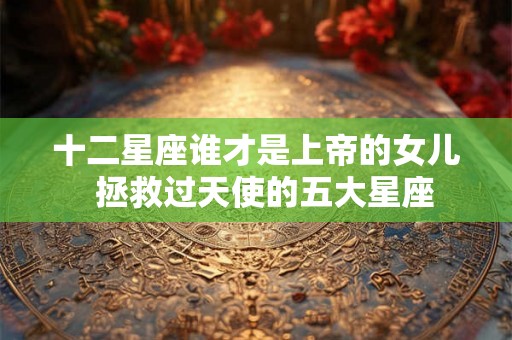十二星座谁才是上帝的女儿  拯救过天使的五大星座