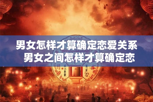 男女怎样才算确定恋爱关系  男女之间怎样才算确定恋爱关系