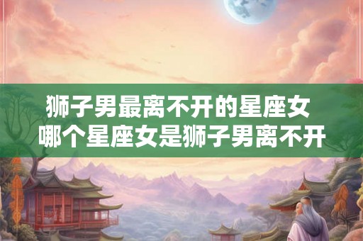 狮子男最离不开的星座女 哪个星座女是狮子男离不开的