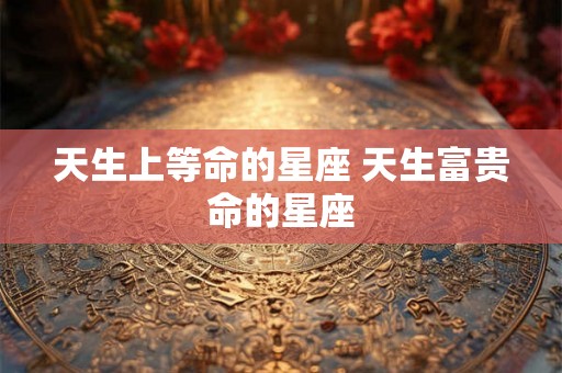 天生上等命的星座 天生富贵命的星座