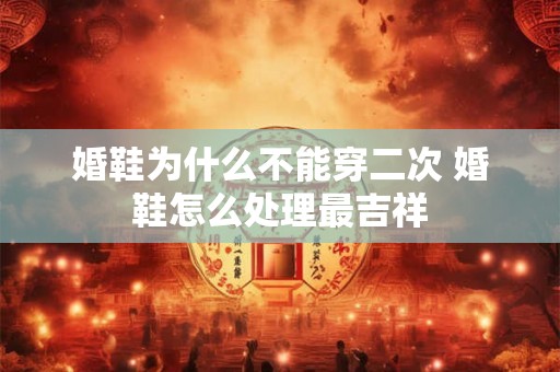 婚鞋为什么不能穿二次 婚鞋怎么处理最吉祥