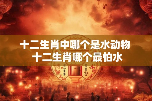 十二生肖中哪个是水动物  十二生肖哪个最怕水
