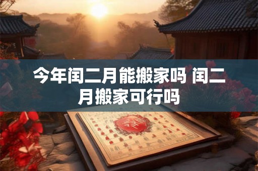 今年闰二月能搬家吗 闰二月搬家可行吗