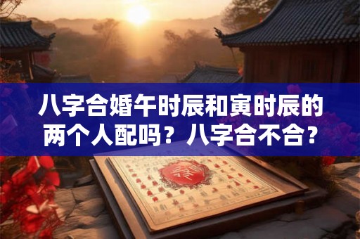 八字合婚午时辰和寅时辰的两个人配吗？八字合不合？