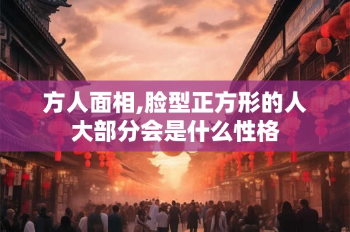 方人面相,脸型正方形的人大部分会是什么性格 方人面相,脸型正方形的人大部分会是什么性格