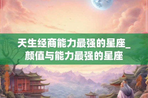 天生经商能力最强的星座_颜值与能力最强的星座 天生经商能力最强的星座_颜值与能力最强的星座