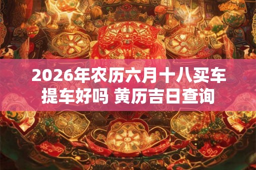 2026年农历六月十八买车提车好吗 黄历吉日查询