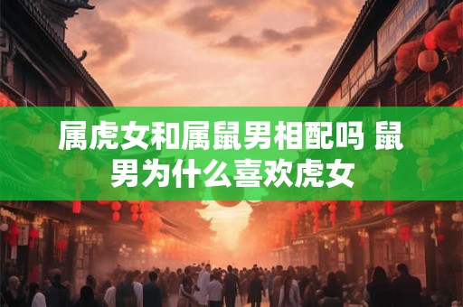 属虎女和属鼠男相配吗 鼠男为什么喜欢虎女 属虎女和属鼠男相配吗 鼠男为什么喜欢虎女