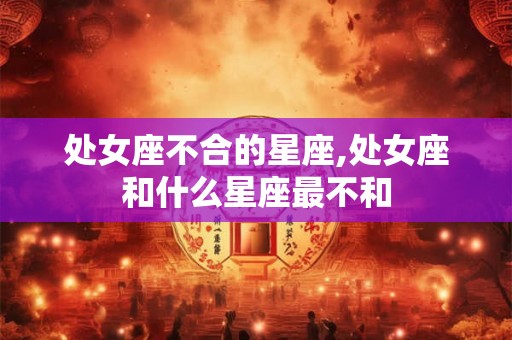 处女座不合的星座,处女座和什么星座最不和