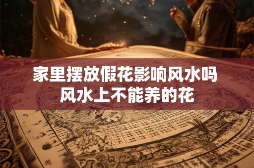 家里摆放假花影响风水吗 风水上不能养的花
