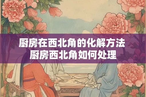 厨房在西北角的化解方法 厨房西北角如何处理