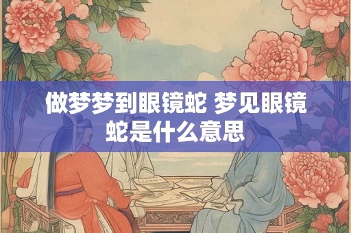 做梦梦到眼镜蛇 梦见眼镜蛇是什么意思
