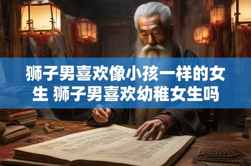 狮子男喜欢像小孩一样的女生 狮子男喜欢幼稚女生吗