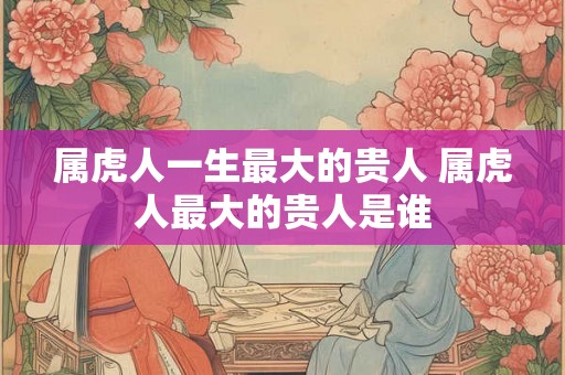 属虎人一生最大的贵人 属虎人最大的贵人是谁