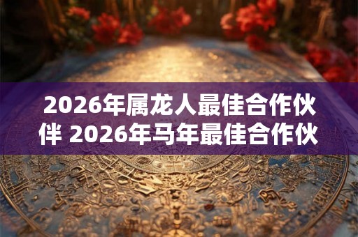 2026年属龙人最佳合作伙伴 2026年马年最佳合作伙伴是谁 2026年属龙人最佳合作伙伴 2026年马年最佳合作伙伴是谁