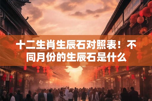 十二生肖生辰石对照表！不同月份的生辰石是什么