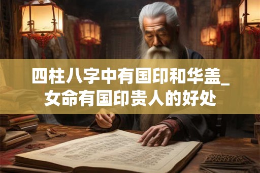 四柱八字中有国印和华盖_女命有国印贵人的好处 四柱八字中有国印和华盖_女命有国印贵人的好处
