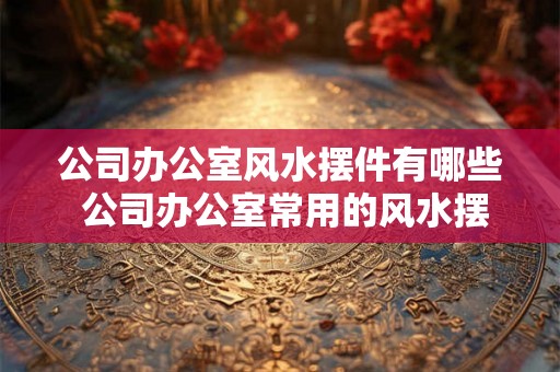 公司办公室风水摆件有哪些 公司办公室常用的风水摆件有哪些 公司办公室风水摆件有哪些 公司办公室常用的风水摆件有哪些