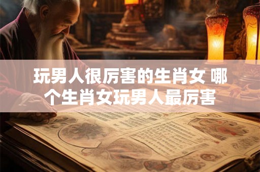 玩男人很厉害的生肖女 哪个生肖女玩男人最厉害