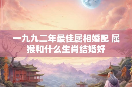 一九九二年最佳属相婚配 属猴和什么生肖结婚好