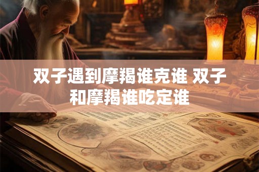 双子遇到摩羯谁克谁 双子和摩羯谁吃定谁