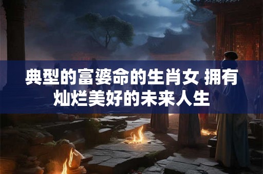 典型的富婆命的生肖女 拥有灿烂美好的未来人生