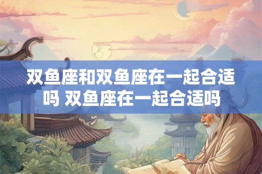 双鱼座和双鱼座在一起合适吗 双鱼座在一起合适吗 双鱼座和双鱼座在一起合适吗 双鱼座在一起合适吗