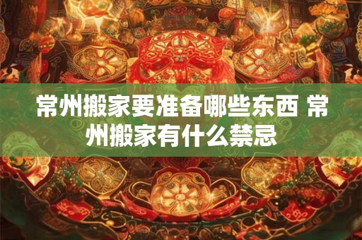 常州搬家要准备哪些东西 常州搬家有什么禁忌