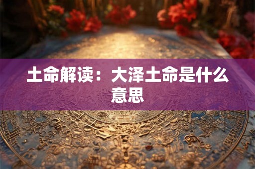 土命解读:大泽土命是什么意思 土命解读:大泽土命是什么意思