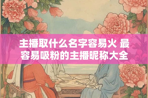 主播取什么名字容易火 最容易吸粉的主播昵称大全