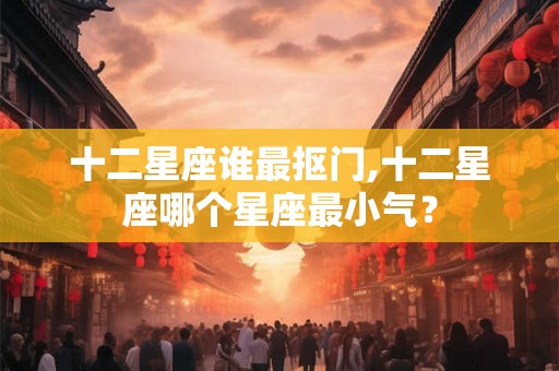 十二星座谁最抠门,十二星座哪个星座最小气？