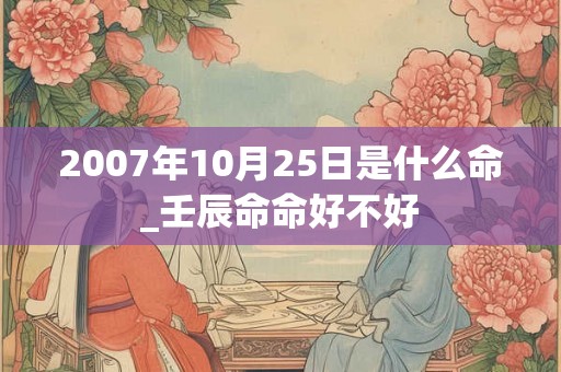 2007年10月25日是什么命_壬辰命命好不好 2007年10月25日是什么命_壬辰命命好不好